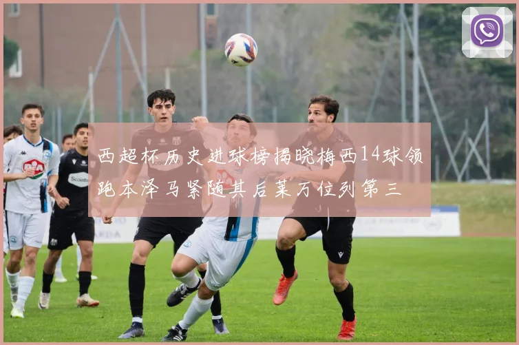 西超杯历史进球榜揭晓梅西14球领跑本泽马紧随其后莱万位列第三