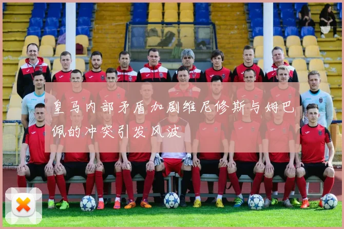 皇马内部矛盾加剧维尼修斯与姆巴佩的冲突引发风波