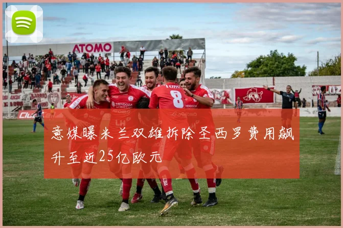 意媒曝米兰双雄拆除圣西罗费用飙升至近25亿欧元