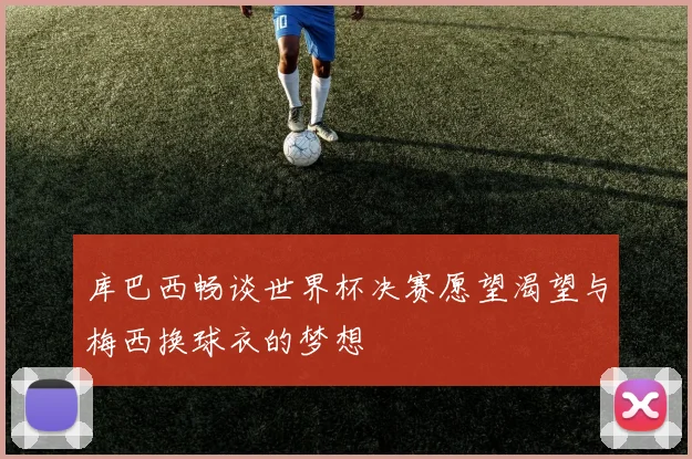 库巴西畅谈世界杯决赛愿望渴望与梅西换球衣的梦想