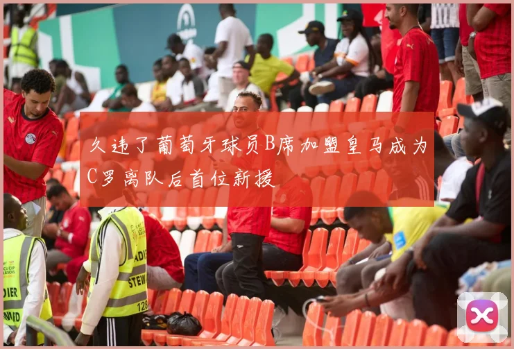 久违了葡萄牙球员B席加盟皇马成为C罗离队后首位新援