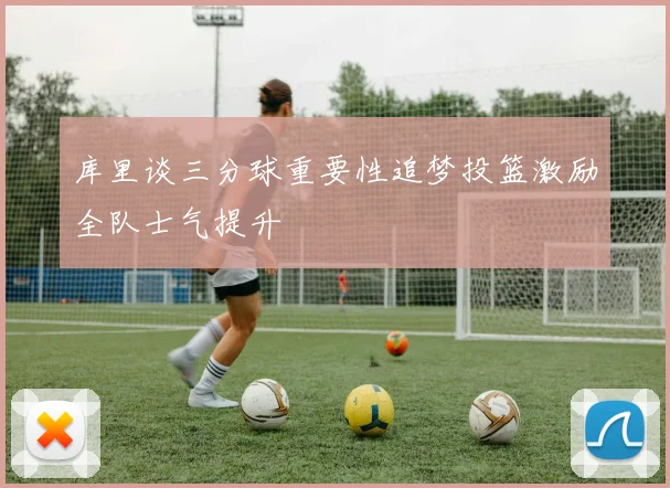 库里谈三分球重要性追梦投篮激励全队士气提升