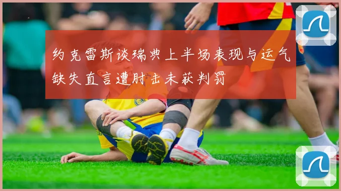 约克雷斯谈瑞典上半场表现与运气缺失直言遭肘击未获判罚