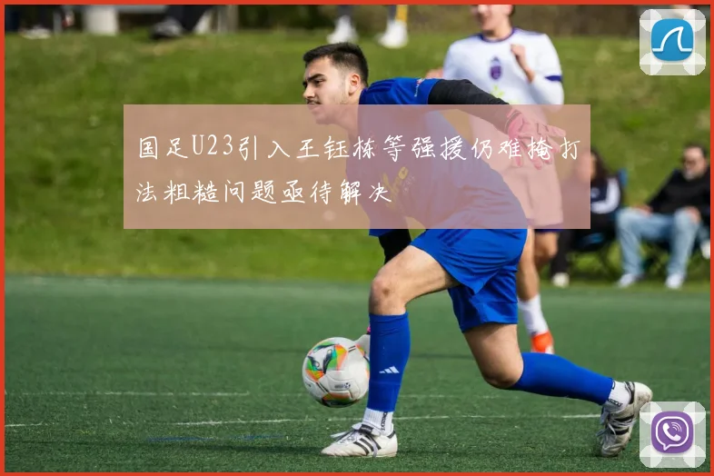 国足U23引入王钰栋等强援仍难掩打法粗糙问题亟待解决
