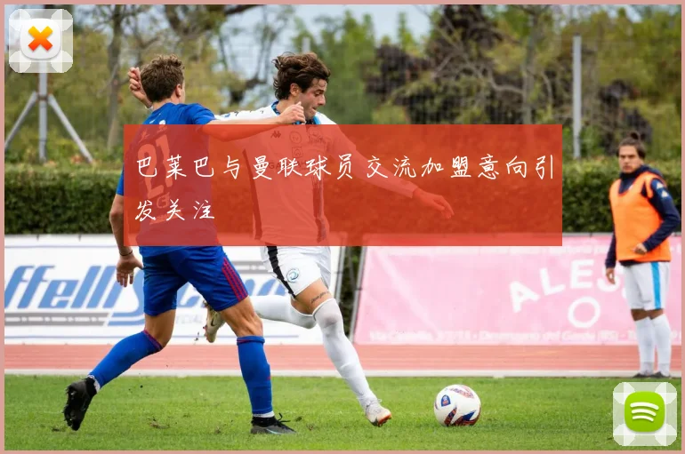 巴莱巴与曼联球员交流加盟意向引发关注