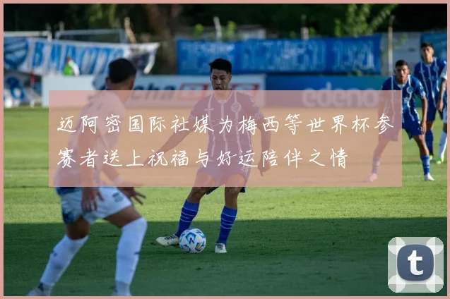 迈阿密国际社媒为梅西等世界杯参赛者送上祝福与好运陪伴之情