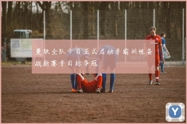 曼联全队今日正式启动季前训练备战新赛季目标争冠