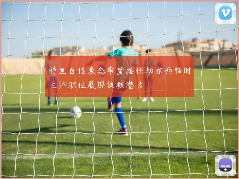 特里自信表态希望接任切尔西临时主帅职位展现执教潜力