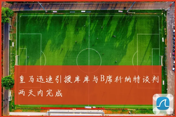 皇马迅速引援库库与B席科纳特谈判两天内完成