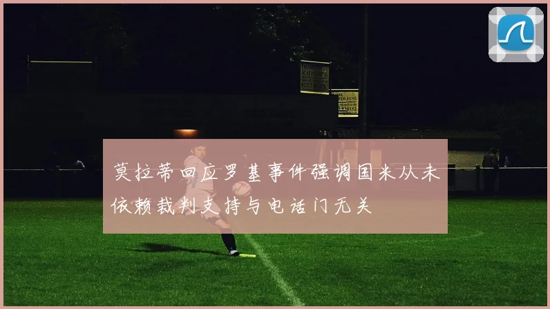 莫拉蒂回应罗基事件强调国米从未依赖裁判支持与电话门无关