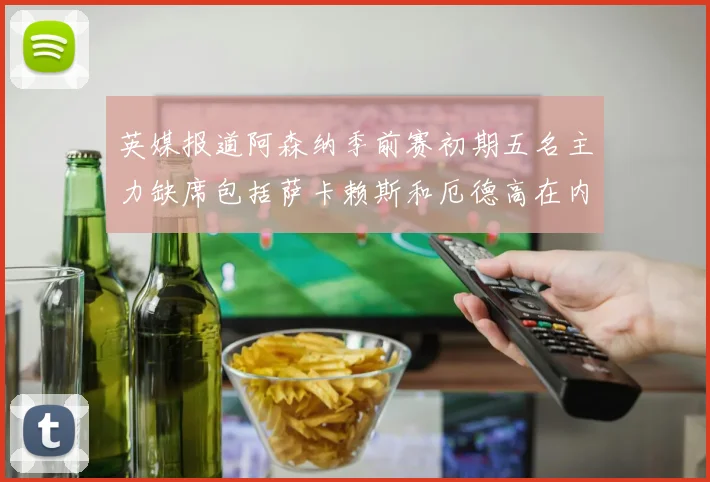 英媒报道阿森纳季前赛初期五名主力缺席包括萨卡赖斯和厄德高在内