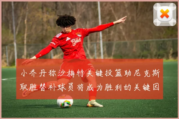 小乔丹称沙梅特关键投篮助尼克斯取胜替补球员将成为胜利的关键因素
