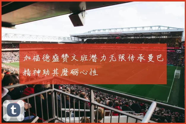加福德盛赞文班潜力无限传承曼巴精神助其磨砺心性