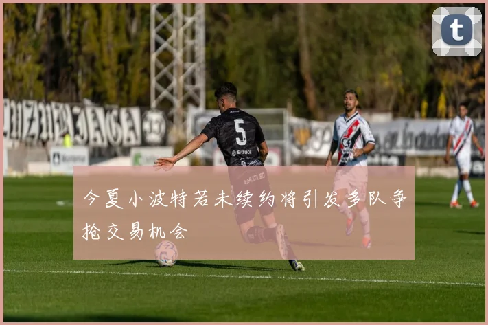 今夏小波特若未续约将引发多队争抢交易机会