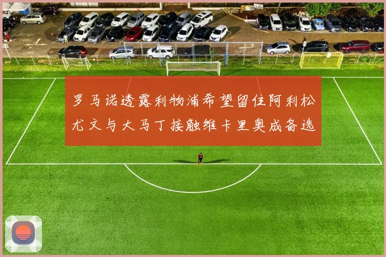 罗马诺透露利物浦希望留住阿利松尤文与大马丁接触维卡里奥成备选