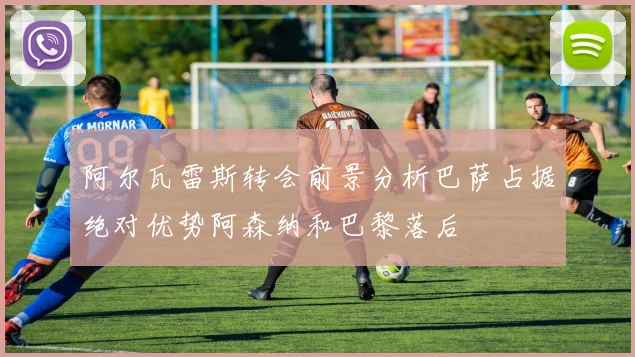阿尔瓦雷斯转会前景分析巴萨占据绝对优势阿森纳和巴黎落后