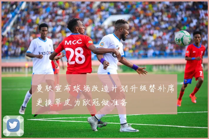 曼联宣布球场改造计划升级替补席更换草皮为欧冠做准备