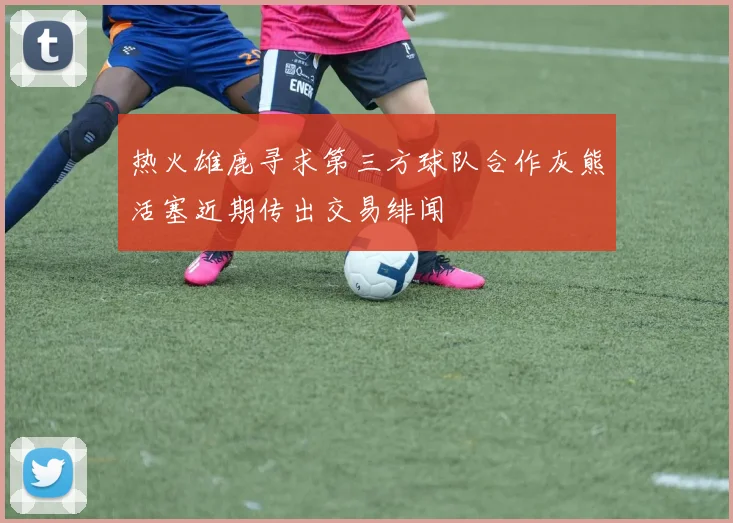 热火雄鹿寻求第三方球队合作灰熊活塞近期传出交易绯闻