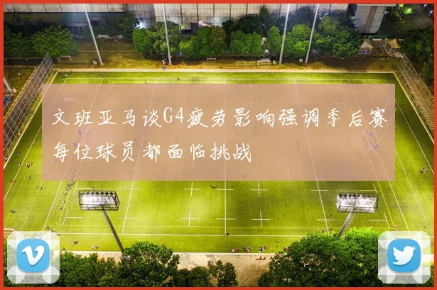 文班亚马谈G4疲劳影响强调季后赛每位球员都面临挑战