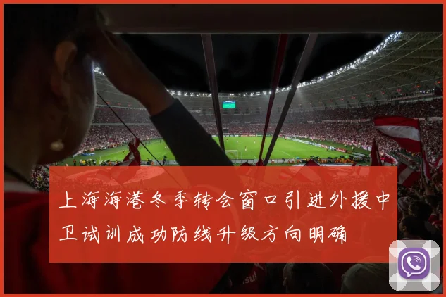 上海海港冬季转会窗口引进外援中卫试训成功防线升级方向明确