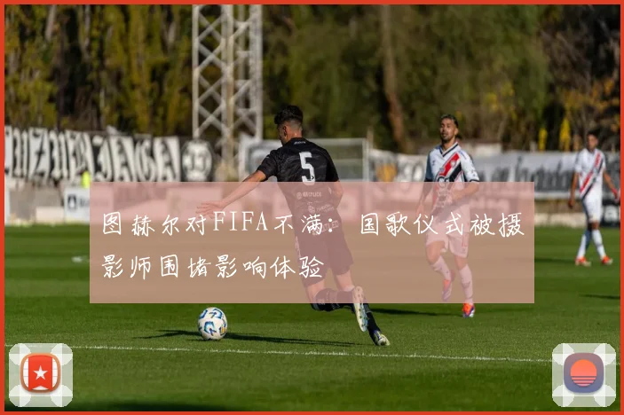 图赫尔对FIFA不满：国歌仪式被摄影师围堵影响体验