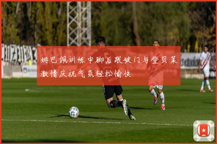 姆巴佩训练中脚后跟破门与登贝莱激情庆祝气氛轻松愉快