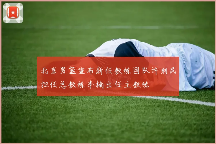 北京男篮宣布新任教练团队许利民担任总教练李楠出任主教练
