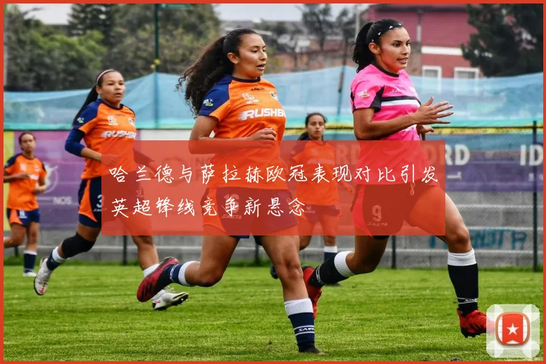 哈兰德与萨拉赫欧冠表现对比引发英超锋线竞争新悬念